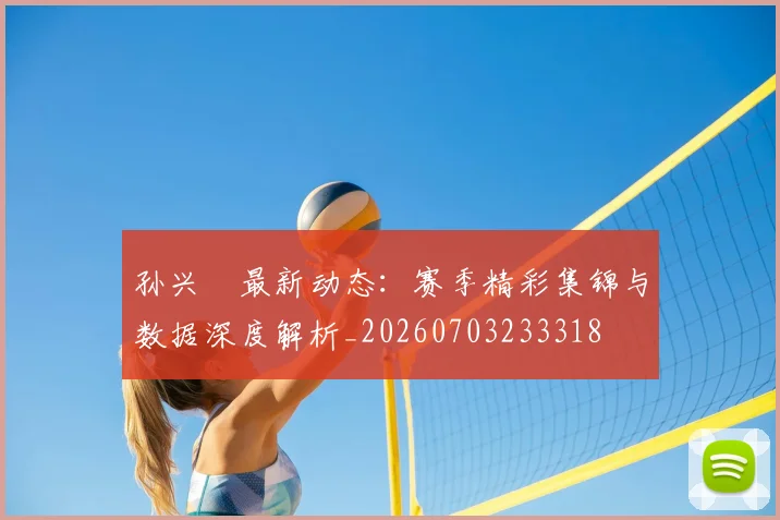 孙兴慜最新动态：赛季精彩集锦与数据深度解析_20260703233318
