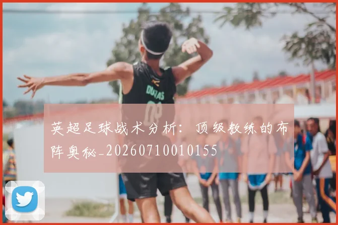 英超足球战术分析：顶级教练的布阵奥秘_20260710010155