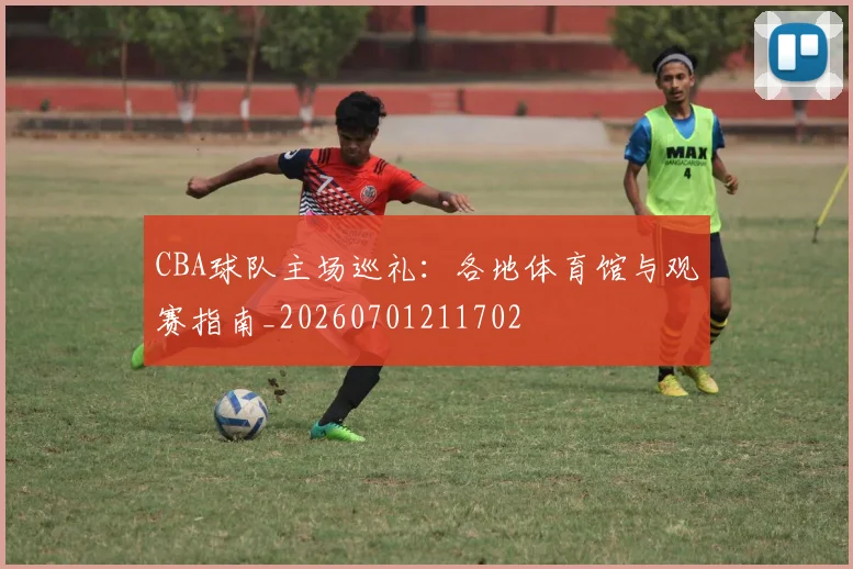 CBA球队主场巡礼：各地体育馆与观赛指南_20260701211702