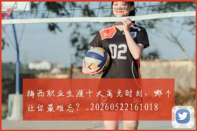 梅西职业生涯十大高光时刻，哪个让你最难忘？_20260522161018