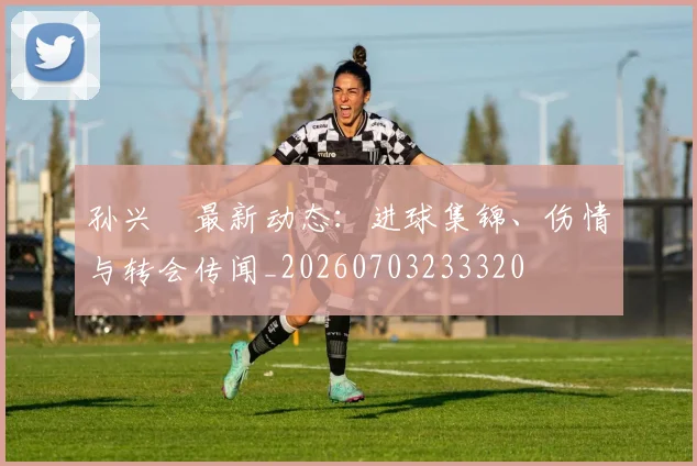 孙兴慜最新动态：进球集锦、伤情与转会传闻_20260703233320