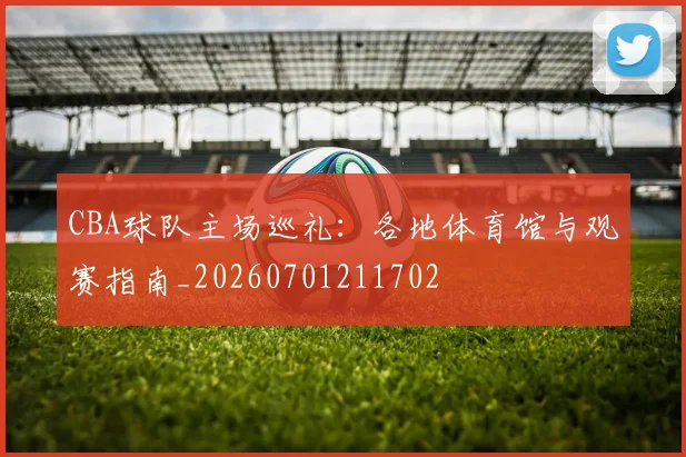 CBA球队主场巡礼：各地体育馆与观赛指南_20260701211702